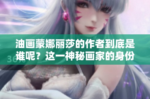 油画蒙娜丽莎的作者到底是谁呢？这一神秘画家的身份引人深思。