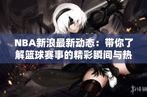 NBA新浪最新动态：带你了解篮球赛事的精彩瞬间与热门球员的表现