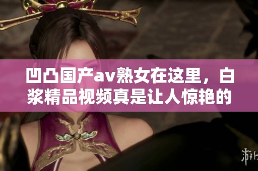 凹凸国产**熟女在这里，白浆精品视频真是让人惊艳的选择