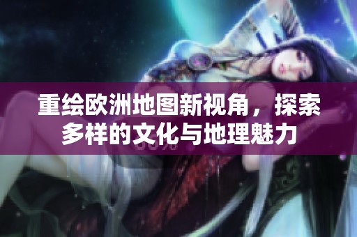 重绘欧洲地图新视角，探索多样的文化与地理魅力