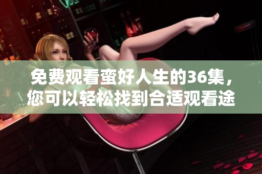免费观看蛮好人生的36集，您可以轻松找到合适观看途径！