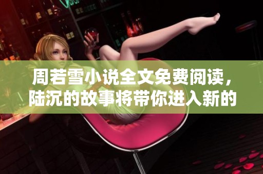 周若雪小说全文免费阅读，陆沉的故事将带你进入新的情节世界