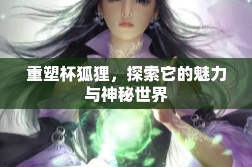 重塑杯狐狸，探索它的魅力与神秘世界