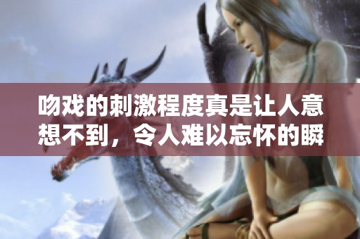 吻戏的刺激程度真是让人意想不到，令人难以忘怀的瞬间。