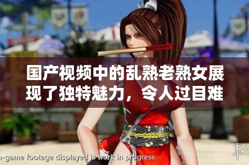 国产视频中的乱熟老熟女展现了独特魅力，令人过目难忘的情节精彩纷呈