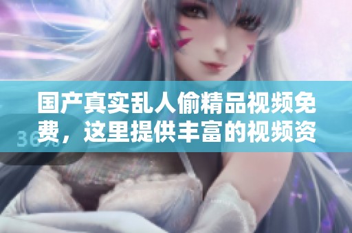 国产真实乱人偷精品视频免费，这里提供丰富的视频资源，让你尽享精彩内容。