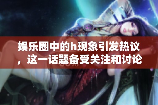 娱乐圈中的h现象引发热议，这一话题备受关注和讨论。
