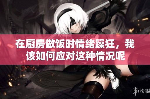 在厨房做饭时情绪躁狂，我该如何应对这种情况呢