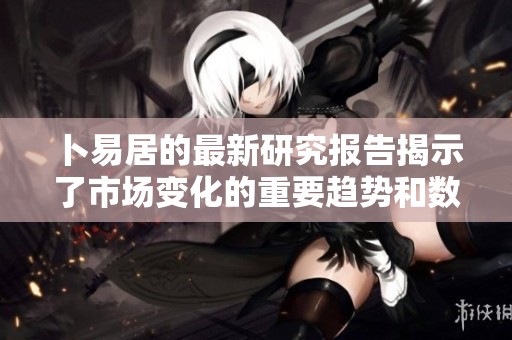 卜易居的最新研究报告揭示了市场变化的重要趋势和数据分析