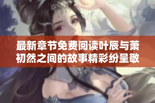 最新章节免费阅读叶辰与萧初然之间的故事精彩纷呈敬请期待