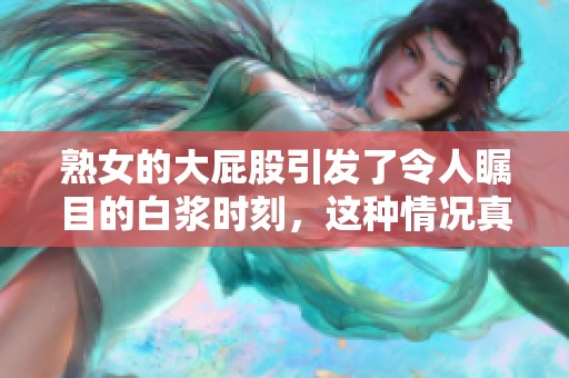 熟女的大屁股引发了令人瞩目的白浆时刻，这种情况真是让人惊叹不已。