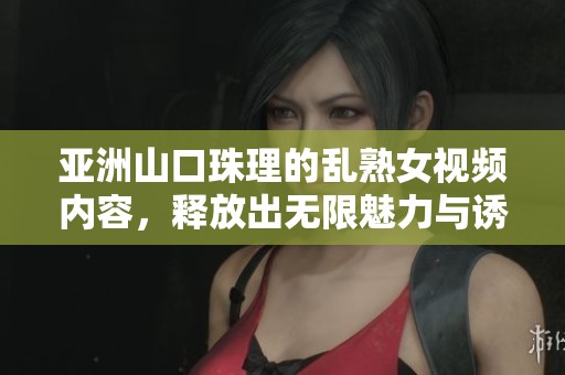 亚洲山口珠理的乱熟女视频内容，释放出无限魅力与诱惑