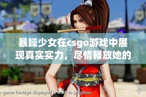 暴躁少女在csgo游戏中展现真实实力，尽情释放她的免费游戏激情