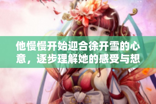 他慢慢开始迎合徐开雪的心意，逐步理解她的感受与想法