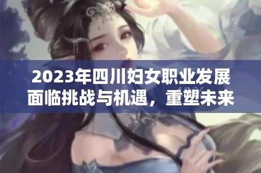 2023年四川妇女职业发展面临挑战与机遇，重塑未来的方向与选择