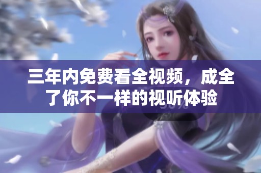 三年内免费看全视频，成全了你不一样的视听体验