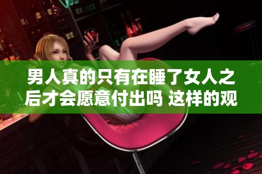 男人真的只有在睡了女人之后才会愿意付出吗 这样的观念是否正当呢