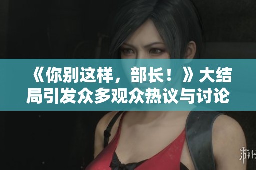 《你别这样，部长！》大结局引发众多观众热议与讨论