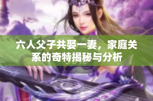 六人父子共娶一妻，家庭关系的奇特揭秘与分析