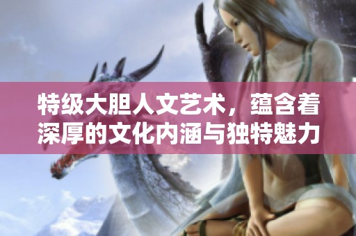 特级大胆人文艺术，蕴含着深厚的文化内涵与独特魅力