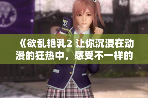 《欲乱艳乳2 让你沉浸在动漫的狂热中，感受不一样的激情》