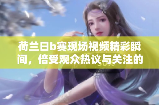 荷兰日b赛现场视频精彩瞬间，倍受观众热议与关注的赛事盛况