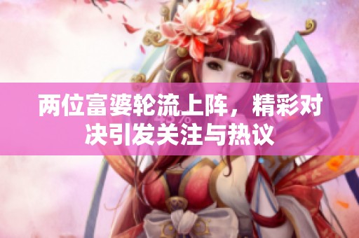 两位富婆轮流上阵，精彩对决引发关注与热议