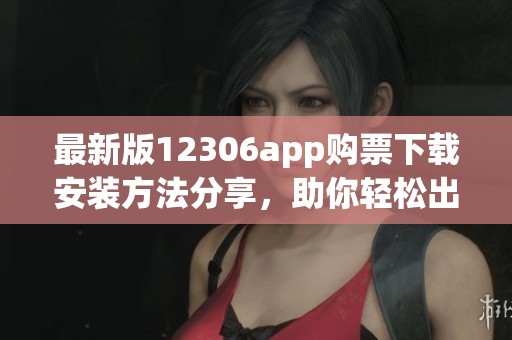 最新版12306app购票下载安装方法分享，助你轻松出行无忧旅行