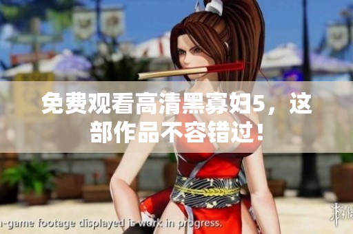 免费观看高清黑寡妇5，这部作品不容错过！