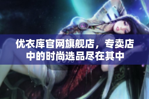 优衣库官网旗舰店，专卖店中的时尚选品尽在其中