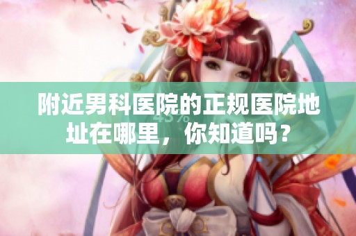 附近男科医院的正规医院地址在哪里，你知道吗？
