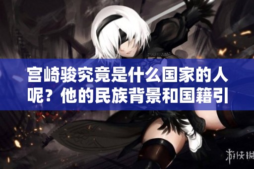 宫崎骏究竟是什么国家的人呢？他的民族背景和国籍引发了大家的好奇。