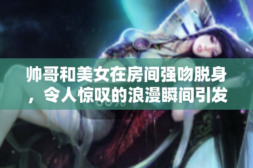 帅哥和美女在房间强吻脱身，令人惊叹的浪漫瞬间引发热议
