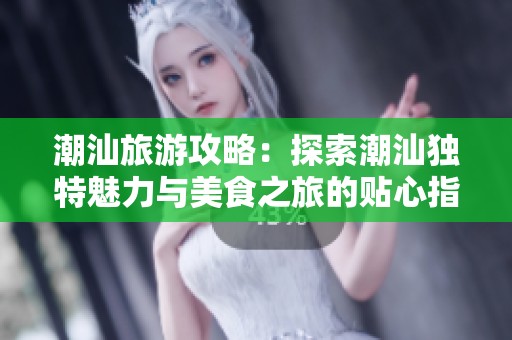潮汕旅游攻略：探索潮汕独特魅力与美食之旅的贴心指南