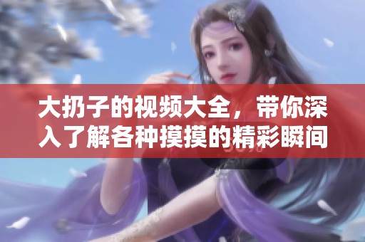 大扔子的视频大全，带你深入了解各种摸摸的精彩瞬间
