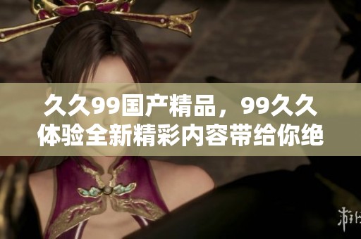 **99****，99**体验全新精彩内容带给你绝佳享受