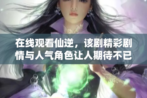 在线观看仙逆，该剧精彩剧情与人气角色让人期待不已
