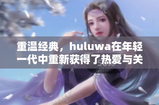 重温经典，huluwa在年轻一代中重新获得了热爱与关注