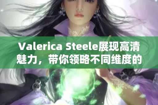 Valerica Steele展现高清魅力，带你领略不同维度的hdxxx精彩内容