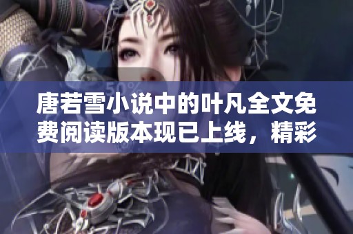 唐若雪小说中的叶凡全文免费阅读版本现已上线，精彩内容不容错过