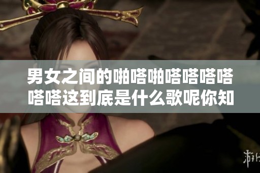 男女之间的啪嗒啪嗒嗒嗒嗒嗒嗒这到底是什么歌呢你知道吗