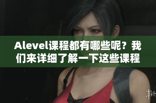 Alevel课程都有哪些呢？我们来详细了解一下这些课程内容。