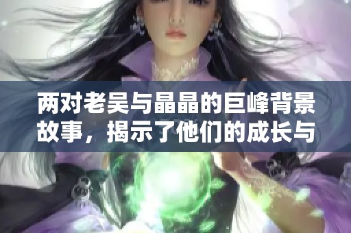 两对老吴与晶晶的巨峰背景故事，揭示了他们的成长与情感历程