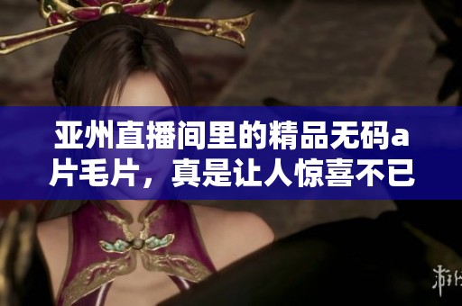 亚州直播间里的精品******，真是让人惊喜不已的体验！
