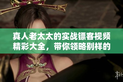 真人老太太的实战镖客视频精彩大全，带你领略别样的武林风采！