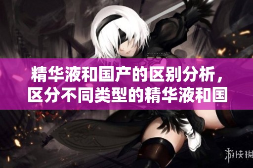 精华液和国产的区别分析，区分不同类型的精华液和国产产品