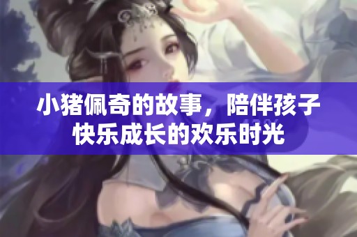 小猪佩奇的故事，陪伴孩子快乐成长的欢乐时光