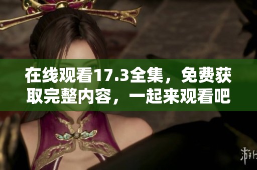 在线观看17.3全集，免费获取完整内容，一起来观看吧！