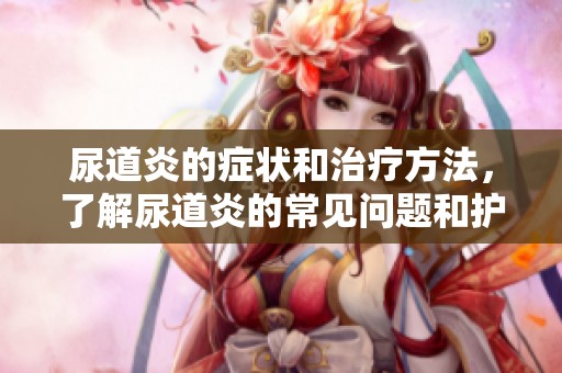 尿道炎的症状和治疗方法，了解尿道炎的常见问题和护理要点