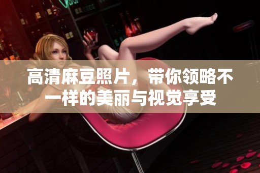 高清麻豆照片，带你领略不一样的美丽与视觉享受